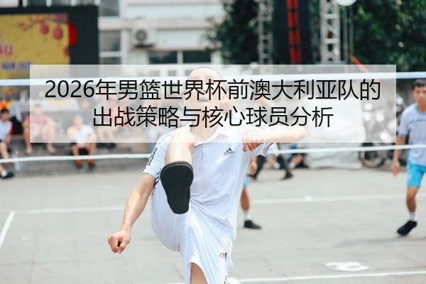 2026年男篮世界杯前澳大利亚队的出战策略与核心球员分析