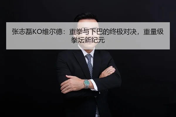 张志磊KO维尔德：重拳与下巴的终极对决，重量级拳坛新纪元