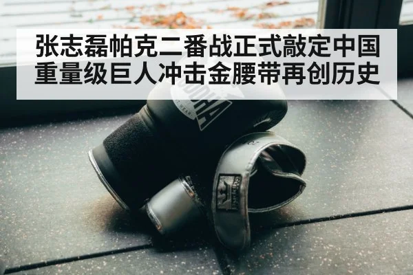 张志磊帕克二番战正式敲定中国重量级巨人冲击金腰带再创历史